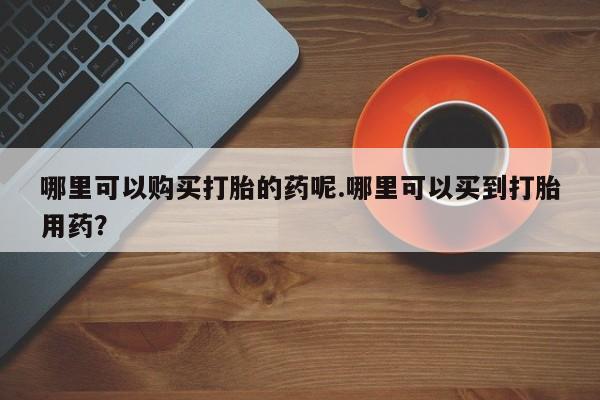 哪有私人卖打胎药的地方哪里可以购买打胎的药呢.哪里可以买到打胎用药？