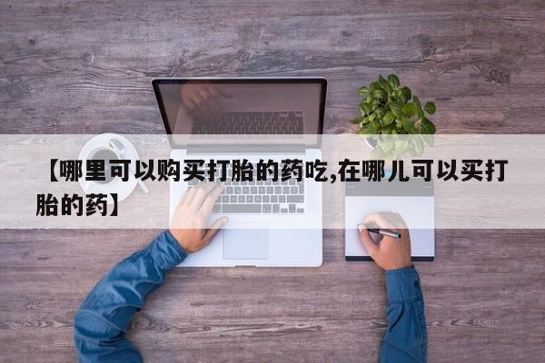哪有私人卖打胎药的地方【哪里可以购买打胎的药吃,在哪儿可以买打胎的药】