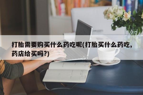 哪有私人卖打胎药的地方打胎需要购买什么药吃呢(打胎买什么药吃,药店给买吗?)